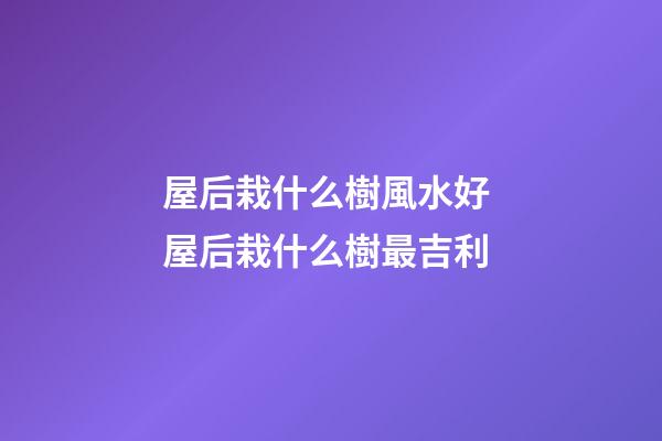 屋后栽什么樹風水好 屋后栽什么樹最吉利